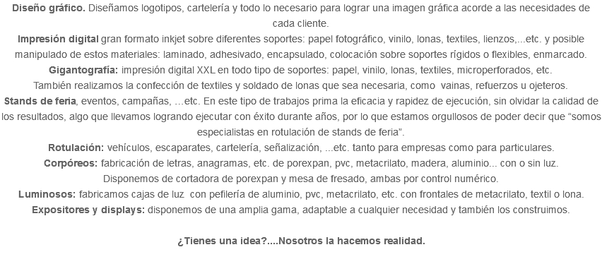 Diseño gráfico. Diseñamos logotipos, cartelería y todo lo necesario para lograr una imagen gráfica acorde a las necesidades de cada cliente. Impresión digital gran formato inkjet sobre diferentes soportes: papel fotográfico, vinilo, lonas, textiles, lienzos,...etc. y posible manipulado de estos materiales: laminado, adhesivado, encapsulado, colocación sobre soportes rígidos o flexibles, enmarcado. Gigantografía: impresión digital XXL en todo tipo de soportes: papel, vinilo, lonas, textiles, microperforados, etc. También realizamos la confección de textiles y soldado de lonas que sea necesaria, como vainas, refuerzos u ojeteros. Stands de feria, eventos, campañas, …etc. En este tipo de trabajos prima la eficacia y rapidez de ejecución, sin olvidar la calidad de los resultados, algo que llevamos logrando ejecutar con éxito durante años, por lo que estamos orgullosos de poder decir que “somos especialistas en rotulación de stands de feria”. Rotulación: vehículos, escaparates, cartelería, señalización, ...etc. tanto para empresas como para particulares. Corpóreos: fabricación de letras, anagramas, etc. de porexpan, pvc, metacrilato, madera, aluminio... con o sin luz. Disponemos de cortadora de porexpan y mesa de fresado, ambas por control numérico. Luminosos: fabricamos cajas de luz con pefilería de aluminio, pvc, metacrilato, etc. con frontales de metacrilato, textil o lona. Expositores y displays: disponemos de una amplia gama, adaptable a cualquier necesidad y también los construimos. ¿Tienes una idea?....Nosotros la hacemos realidad. 