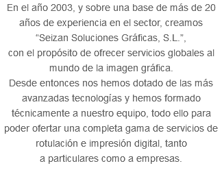 En el año 2003, y sobre una base de más de 20 años de experiencia en el sector, creamos “Seizan Soluciones Gráficas, S.L.”, con el propósito de ofrecer servicios globales al mundo de la imagen gráfica. Desde entonces nos hemos dotado de las más avanzadas tecnologías y hemos formado técnicamente a nuestro equipo, todo ello para poder ofertar una completa gama de servicios de rotulación e impresión digital, tanto a particulares como a empresas. 