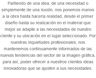 Partiendo de una idea, de una necesidad o simplemente de una ilusión, nos ponemos manos a la obra hasta hacerla realidad, desde el primer diseño hasta su realización en el material que mejor se adapte a las necesidades de nuestro cliente y su ubicación en el lugar seleccionado. Por nuestras inquietudes profesionales, nos mantenemos continuamente informados de las nuevas tendencias del sector de la imagen gráfica, para así, poder ofrecer a nuestros clientes ideas innovadoras que se ajusten a sus necesidades. 